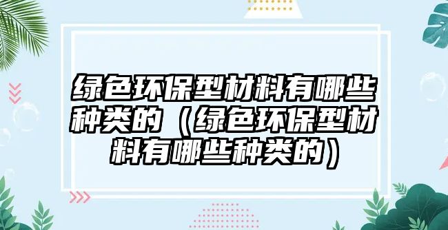 綠色環(huán)保型材料有哪些種類(lèi)的（綠色環(huán)保型材料有哪些種類(lèi)的）