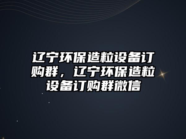 遼寧環(huán)保造粒設(shè)備訂購群，遼寧環(huán)保造粒設(shè)備訂購群微信