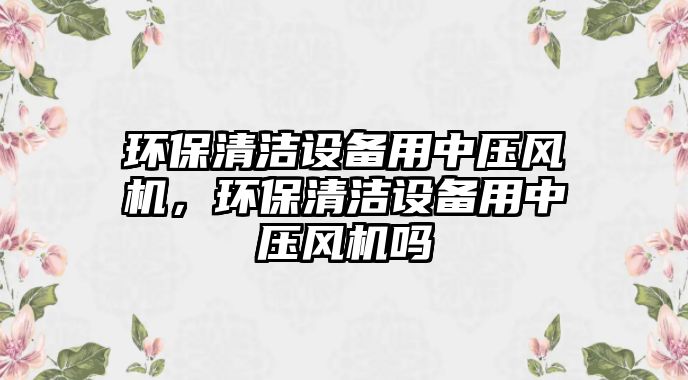 環(huán)保清潔設備用中壓風機，環(huán)保清潔設備用中壓風機嗎