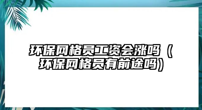 環(huán)保網(wǎng)格員工資會(huì)漲嗎（環(huán)保網(wǎng)格員有前途嗎）