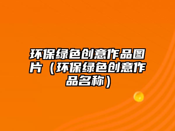 環(huán)保綠色創(chuàng)意作品圖片（環(huán)保綠色創(chuàng)意作品名稱）