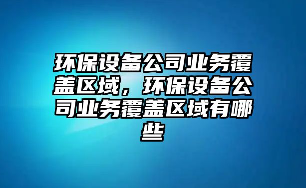 環(huán)保設備公司業(yè)務覆蓋區(qū)域，環(huán)保設備公司業(yè)務覆蓋區(qū)域有哪些