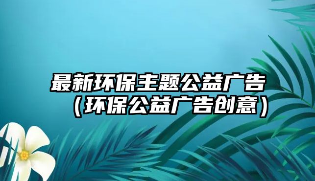 最新環(huán)保主題公益廣告（環(huán)保公益廣告創(chuàng)意）