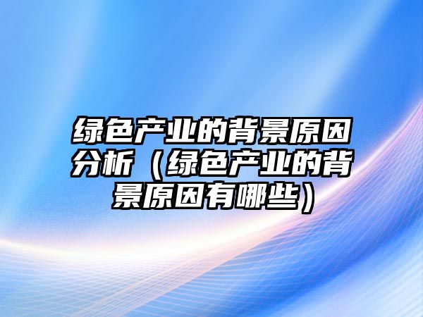 綠色產(chǎn)業(yè)的背景原因分析（綠色產(chǎn)業(yè)的背景原因有哪些）