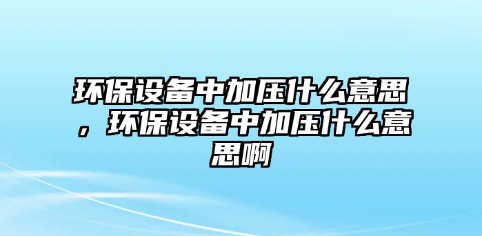 環(huán)保設(shè)備中加壓什么意思，環(huán)保設(shè)備中加壓什么意思啊