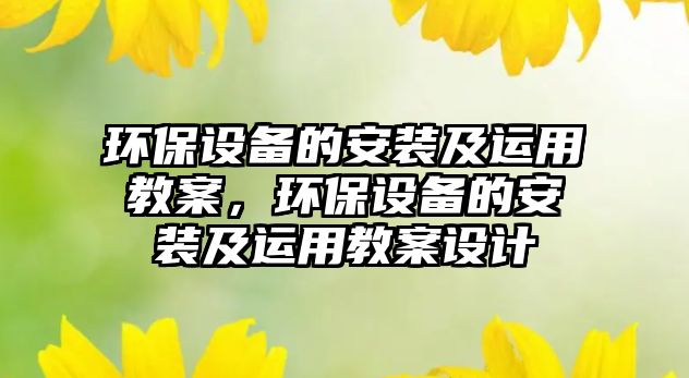 環(huán)保設備的安裝及運用教案，環(huán)保設備的安裝及運用教案設計