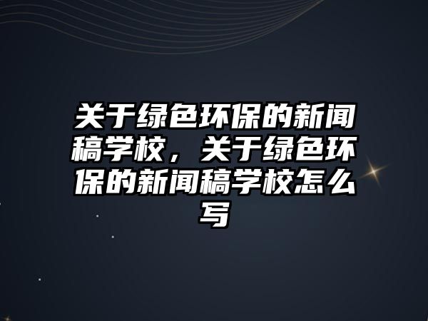 關于綠色環(huán)保的新聞稿學校，關于綠色環(huán)保的新聞稿學校怎么寫