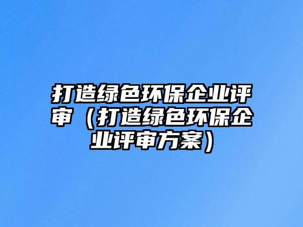 打造綠色環(huán)保企業(yè)評(píng)審（打造綠色環(huán)保企業(yè)評(píng)審方案）