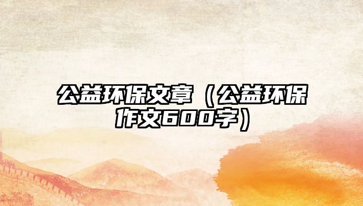 公益環(huán)保文章（公益環(huán)保作文600字）