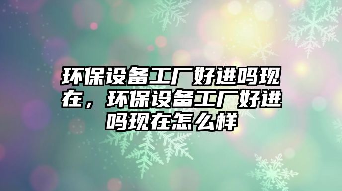 環(huán)保設(shè)備工廠好進(jìn)嗎現(xiàn)在，環(huán)保設(shè)備工廠好進(jìn)嗎現(xiàn)在怎么樣