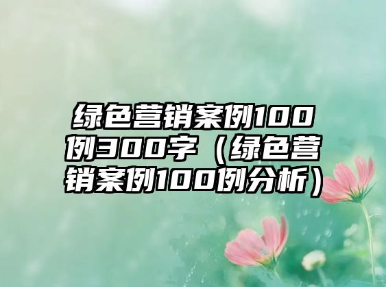 綠色營(yíng)銷(xiāo)案例100例300字（綠色營(yíng)銷(xiāo)案例100例分析）