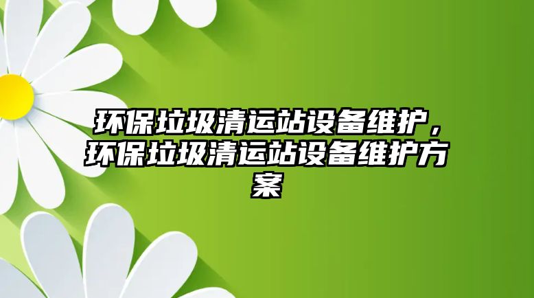 環(huán)保垃圾清運站設備維護，環(huán)保垃圾清運站設備維護方案