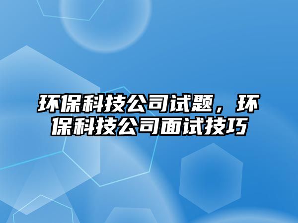 環(huán)保科技公司試題，環(huán)保科技公司面試技巧