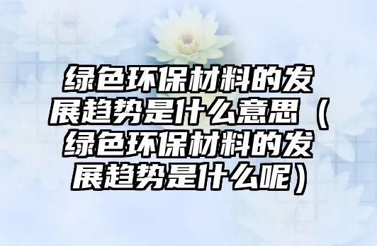 綠色環(huán)保材料的發(fā)展趨勢是什么意思（綠色環(huán)保材料的發(fā)展趨勢是什么呢）