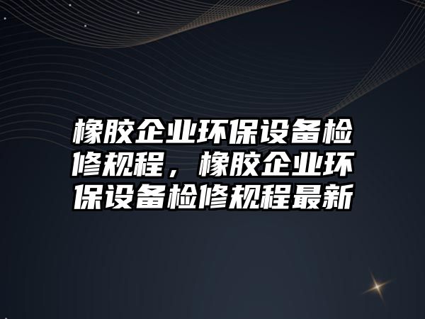 橡膠企業(yè)環(huán)保設(shè)備檢修規(guī)程，橡膠企業(yè)環(huán)保設(shè)備檢修規(guī)程最新