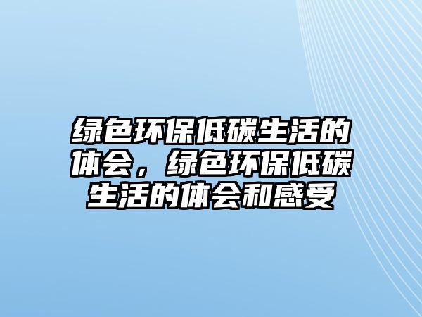 綠色環(huán)保低碳生活的體會，綠色環(huán)保低碳生活的體會和感受