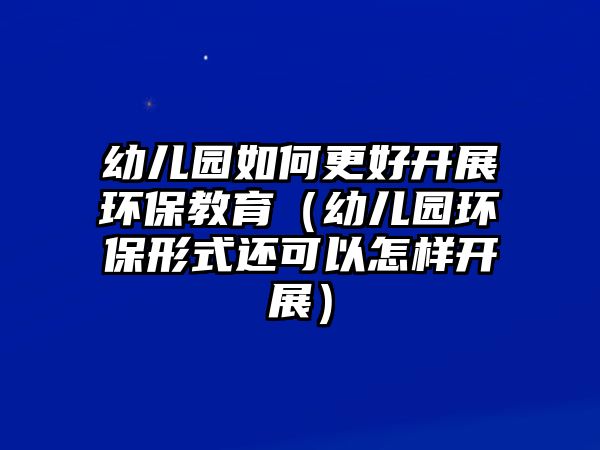 幼兒園如何更好開展環(huán)保教育（幼兒園環(huán)保形式還可以怎樣開展）