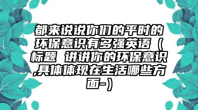 都來(lái)說(shuō)說(shuō)你們的平時(shí)的環(huán)保意識(shí)有多強(qiáng)英語(yǔ)（標(biāo)題 講講你的環(huán)保意識(shí),具體體現(xiàn)在生活哪些方面-）