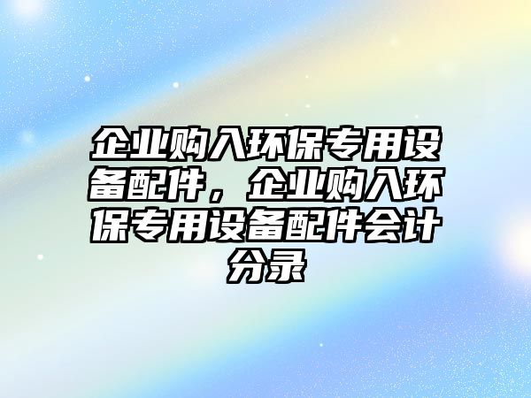 企業(yè)購(gòu)入環(huán)保專用設(shè)備配件，企業(yè)購(gòu)入環(huán)保專用設(shè)備配件會(huì)計(jì)分錄