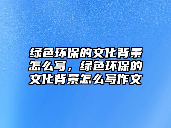 綠色環(huán)保的文化背景怎么寫(xiě)，綠色環(huán)保的文化背景怎么寫(xiě)作文