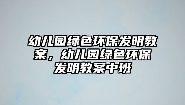 幼兒園綠色環(huán)保發(fā)明教案，幼兒園綠色環(huán)保發(fā)明教案中班