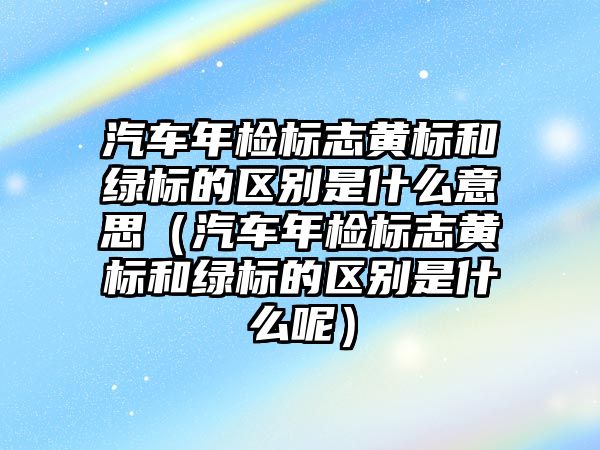 汽車年檢標志黃標和綠標的區(qū)別是什么意思（汽車年檢標志黃標和綠標的區(qū)別是什么呢）