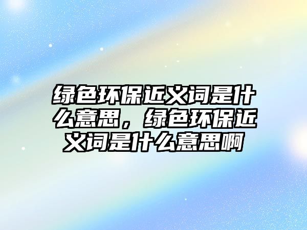 綠色環(huán)保近義詞是什么意思，綠色環(huán)保近義詞是什么意思啊