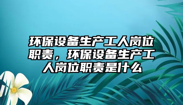 環(huán)保設備生產工人崗位職責，環(huán)保設備生產工人崗位職責是什么