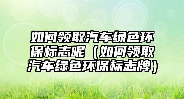 如何領(lǐng)取汽車綠色環(huán)保標志呢（如何領(lǐng)取汽車綠色環(huán)保標志牌）