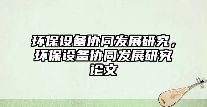 環(huán)保設(shè)備協(xié)同發(fā)展研究，環(huán)保設(shè)備協(xié)同發(fā)展研究論文