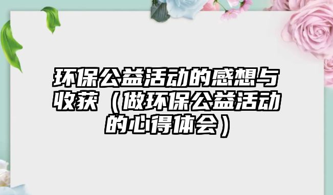 環(huán)保公益活動的感想與收獲（做環(huán)保公益活動的心得體會）