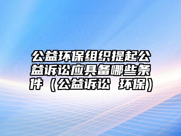 公益環(huán)保組織提起公益訴訟應具備哪些條件（公益訴訟 環(huán)保）