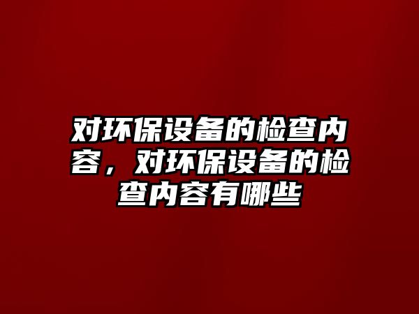 對環(huán)保設備的檢查內(nèi)容，對環(huán)保設備的檢查內(nèi)容有哪些