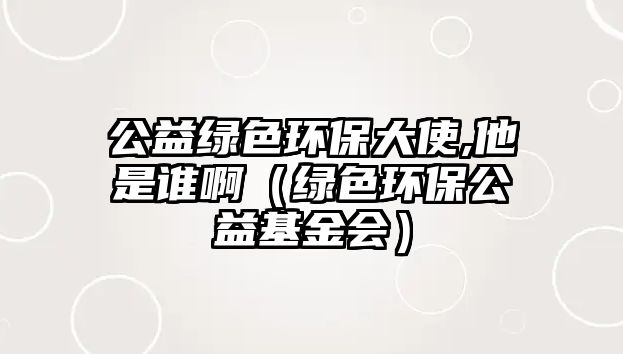 公益綠色環(huán)保大使,他是誰?。ňG色環(huán)保公益基金會(huì)）