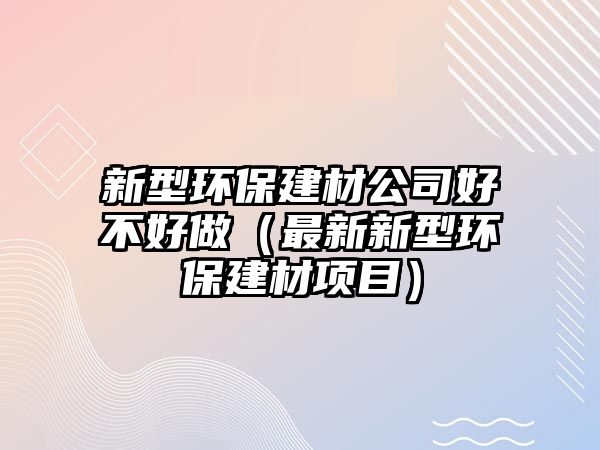 新型環(huán)保建材公司好不好做（最新新型環(huán)保建材項(xiàng)目）