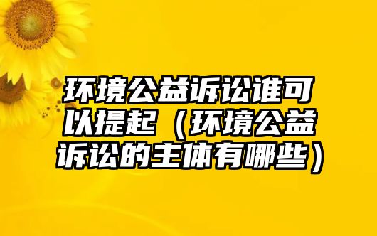 環(huán)境公益訴訟誰(shuí)可以提起（環(huán)境公益訴訟的主體有哪些）