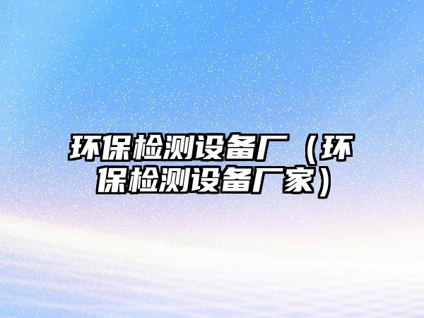 環(huán)保檢測(cè)設(shè)備廠（環(huán)保檢測(cè)設(shè)備廠家）