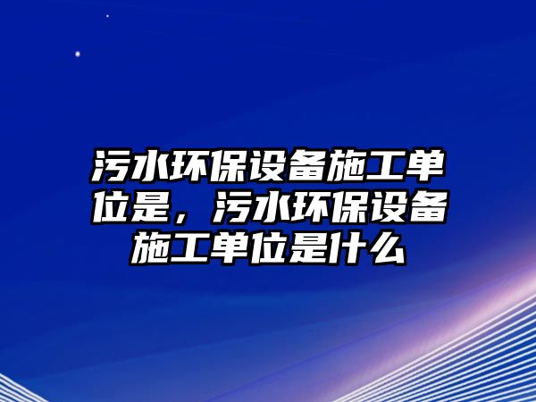 污水環(huán)保設(shè)備施工單位是，污水環(huán)保設(shè)備施工單位是什么