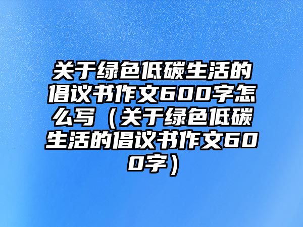 關于綠色低碳生活的倡議書作文600字怎么寫（關于綠色低碳生活的倡議書作文600字）