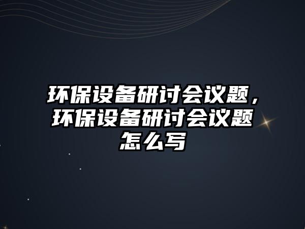 環(huán)保設(shè)備研討會議題，環(huán)保設(shè)備研討會議題怎么寫