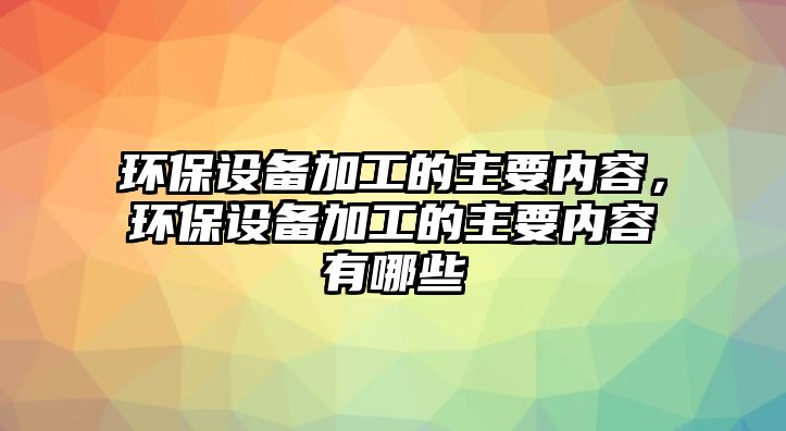 環(huán)保設(shè)備加工的主要內(nèi)容，環(huán)保設(shè)備加工的主要內(nèi)容有哪些