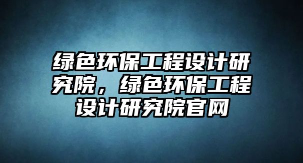 綠色環(huán)保工程設(shè)計(jì)研究院，綠色環(huán)保工程設(shè)計(jì)研究院官網(wǎng)