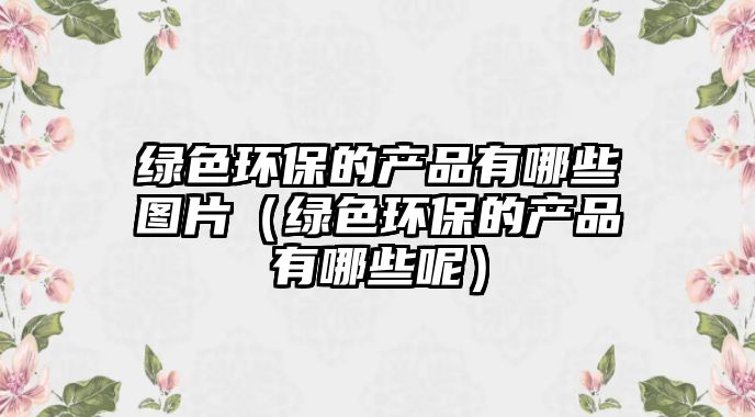 綠色環(huán)保的產(chǎn)品有哪些圖片（綠色環(huán)保的產(chǎn)品有哪些呢）