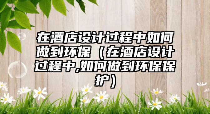 在酒店設計過程中如何做到環(huán)保（在酒店設計過程中,如何做到環(huán)保保護）