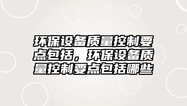 環(huán)保設(shè)備質(zhì)量控制要點(diǎn)包括，環(huán)保設(shè)備質(zhì)量控制要點(diǎn)包括哪些