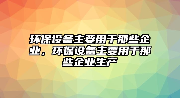 環(huán)保設備主要用于那些企業(yè)，環(huán)保設備主要用于那些企業(yè)生產(chǎn)