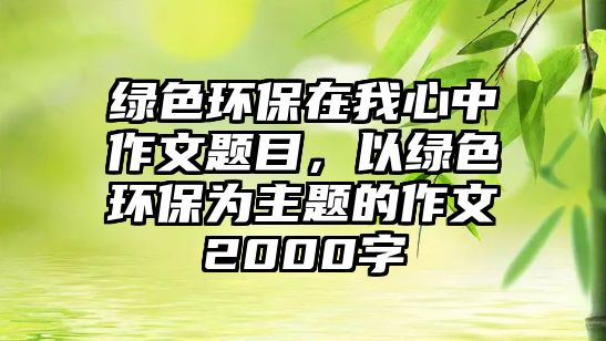 綠色環(huán)保在我心中作文題目，以綠色環(huán)保為主題的作文2000字