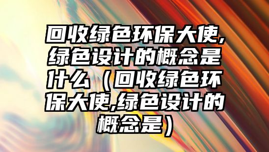 回收綠色環(huán)保大使,綠色設(shè)計(jì)的概念是什么（回收綠色環(huán)保大使,綠色設(shè)計(jì)的概念是）