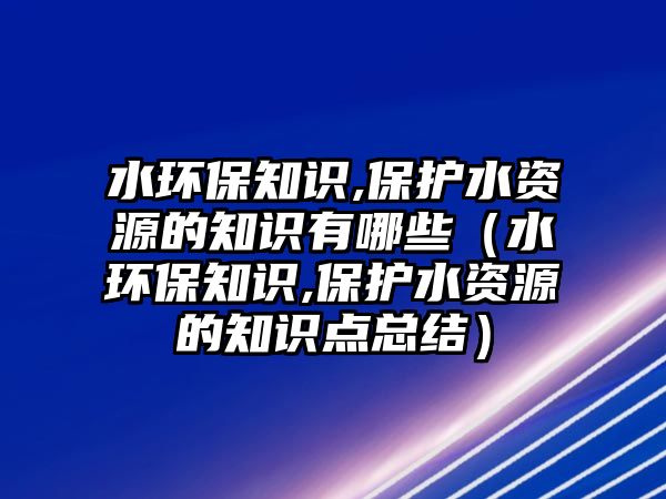 水環(huán)保知識,保護水資源的知識有哪些（水環(huán)保知識,保護水資源的知識點總結(jié)）