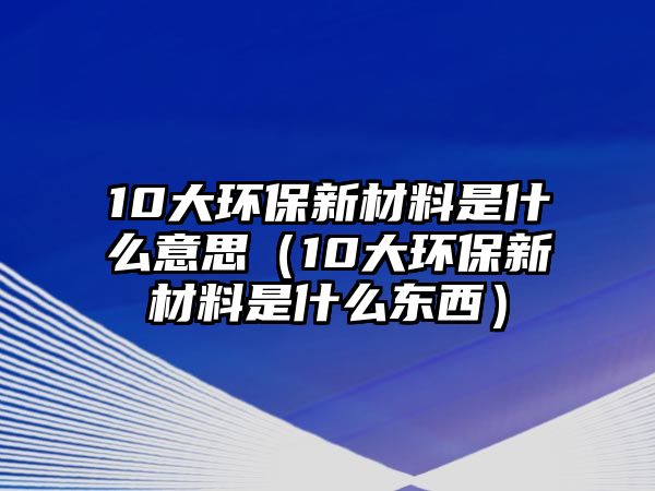 10大環(huán)保新材料是什么意思（10大環(huán)保新材料是什么東西）